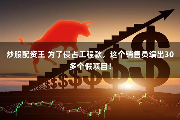 炒股配资王 为了侵占工程款，这个销售员编出30多个假项目！