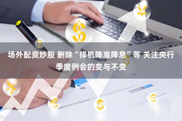 场外配资炒股 删除“择机降准降息”等 关注央行季度例会的变与不变