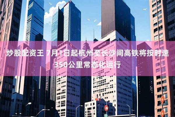 炒股配资王 7月1日起杭州至长沙间高铁将按时速350公里常态化运行