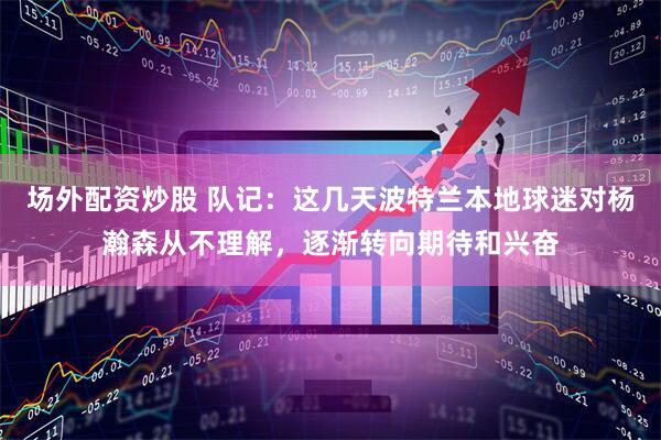 场外配资炒股 队记：这几天波特兰本地球迷对杨瀚森从不理解，逐渐转向期待和兴奋