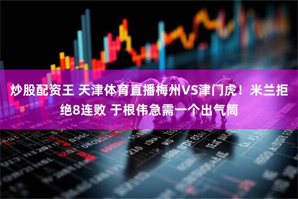 炒股配资王 天津体育直播梅州VS津门虎！米兰拒绝8连败 于根伟急需一个出气筒