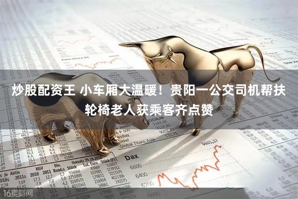 炒股配资王 小车厢大温暖！贵阳一公交司机帮扶轮椅老人获乘客齐点赞