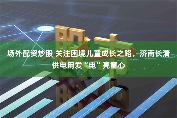 场外配资炒股 关注困境儿童成长之路，济南长清供电用爱“电”亮童心