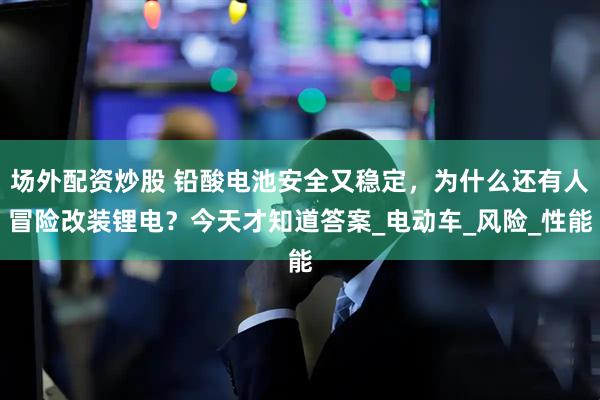 场外配资炒股 铅酸电池安全又稳定，为什么还有人冒险改装锂电？今天才知道答案_电动车_风险_性能