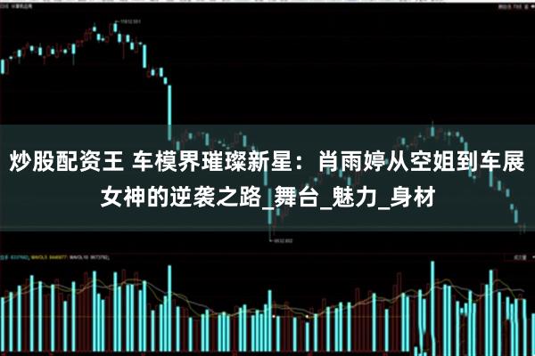 炒股配资王 车模界璀璨新星：肖雨婷从空姐到车展女神的逆袭之路_舞台_魅力_身材