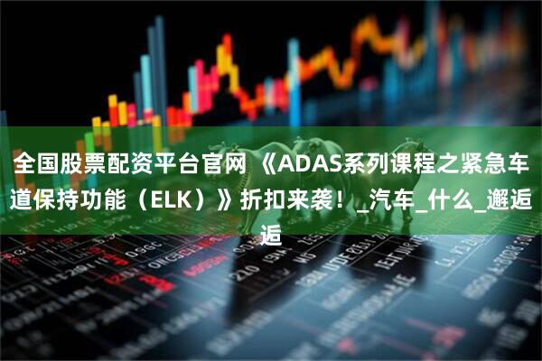 全国股票配资平台官网 《ADAS系列课程之紧急车道保持功能（ELK）》折扣来袭！_汽车_什么_邂逅