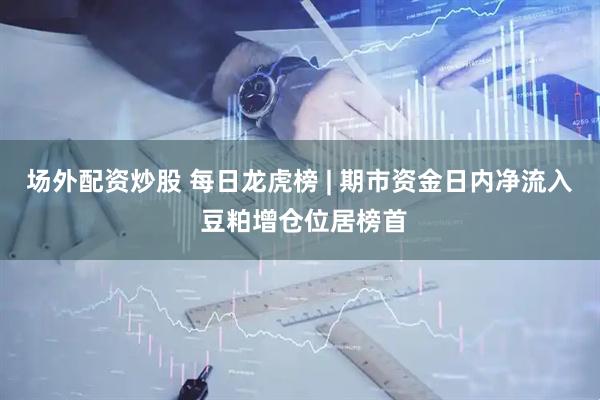 场外配资炒股 每日龙虎榜 | 期市资金日内净流入 豆粕增仓位居榜首