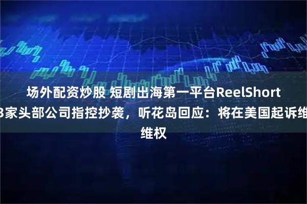 场外配资炒股 短剧出海第一平台ReelShort遭3家头部公司指控抄袭，听花岛回应：将在美国起诉维权