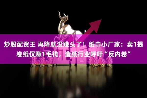 炒股配资王 再降就没赚头了！纸巾小厂家：卖1提卷纸仅赚1毛钱，造纸行业呼吁“反内卷”