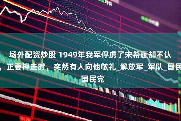 场外配资炒股 1949年我军俘虏了宋希濂却不认识，正要押走时，突然有人向他敬礼_解放军_军队_国民党