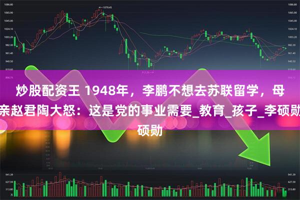 炒股配资王 1948年，李鹏不想去苏联留学，母亲赵君陶大怒：这是党的事业需要_教育_孩子_李硕勋
