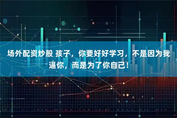 场外配资炒股 孩子，你要好好学习，不是因为我逼你，而是为了你自己！