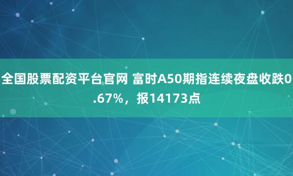 全国股票配资平台官网 富时A50期指连续夜盘收跌0.67%，报14173点