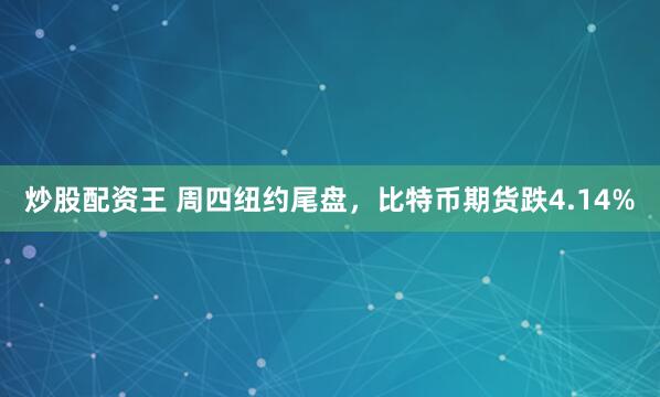 炒股配资王 周四纽约尾盘，比特币期货跌4.14%