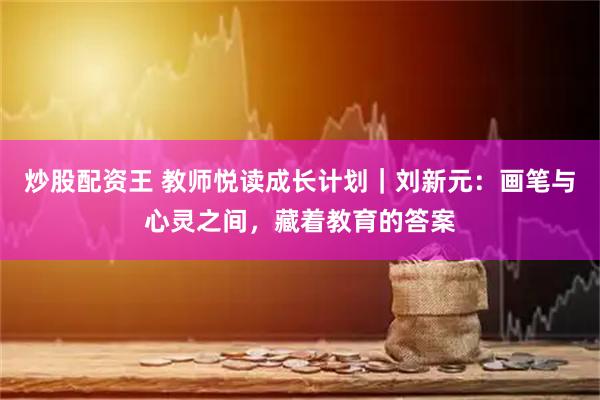 炒股配资王 教师悦读成长计划｜刘新元：画笔与心灵之间，藏着教育的答案