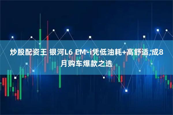 炒股配资王 银河L6 EM-i凭低油耗+高舒适,成8月购车爆款之选