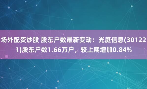 场外配资炒股 股东户数最新变动：光庭信息(301221)股东户数1.66万户，较上期增加0.84%