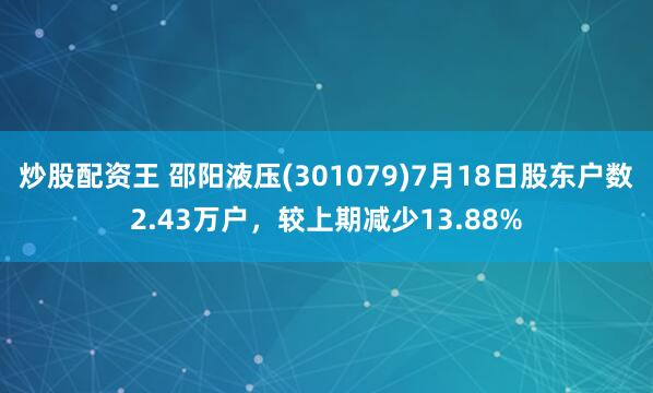 炒股配资王 邵阳液压(301079)7月18日股东户数2.43万户，较上期减少13.88%