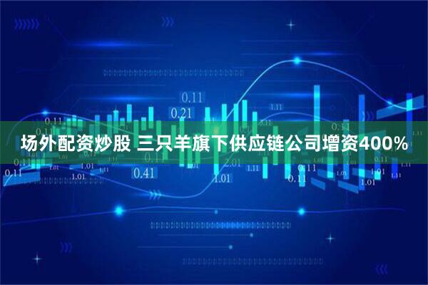 场外配资炒股 三只羊旗下供应链公司增资400%