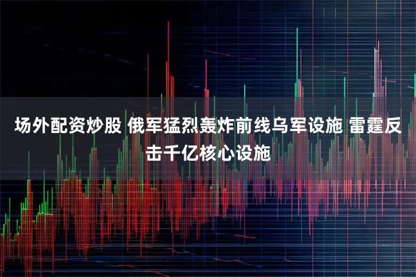 场外配资炒股 俄军猛烈轰炸前线乌军设施 雷霆反击千亿核心设施