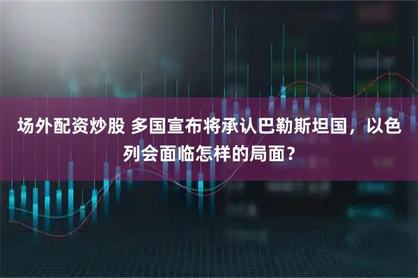 场外配资炒股 多国宣布将承认巴勒斯坦国，以色列会面临怎样的局面？