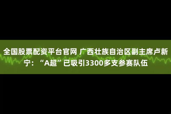 全国股票配资平台官网 广西壮族自治区副主席卢新宁：“A超”已吸引3300多支参赛队伍