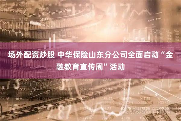 场外配资炒股 中华保险山东分公司全面启动“金融教育宣传周”活动