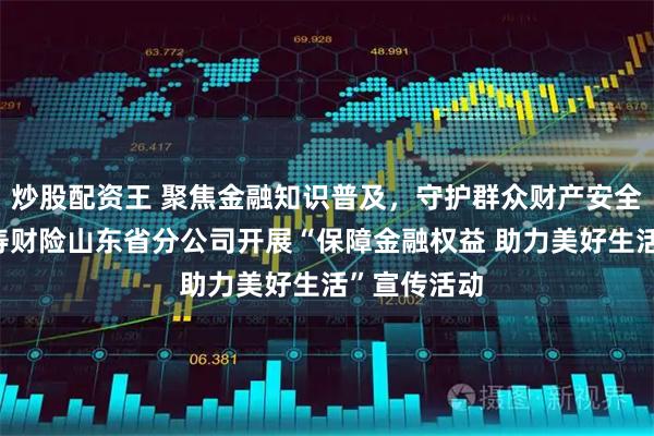 炒股配资王 聚焦金融知识普及，守护群众财产安全——中国人寿财险山东省分公司开展“保障金融权益 助力美好生活”宣传活动