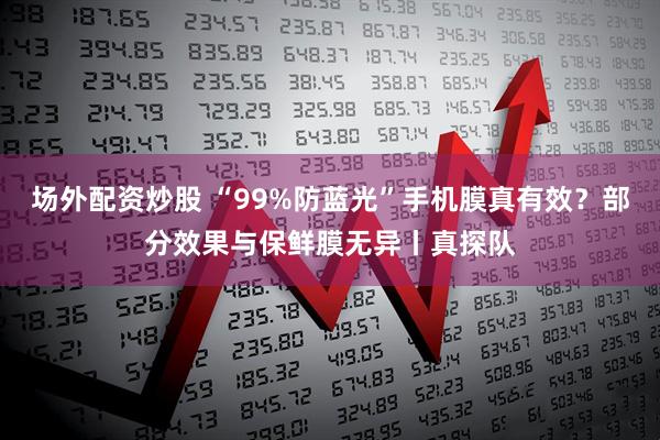 场外配资炒股 “99%防蓝光”手机膜真有效？部分效果与保鲜膜无异丨真探队