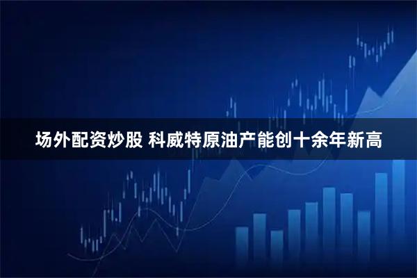 场外配资炒股 科威特原油产能创十余年新高