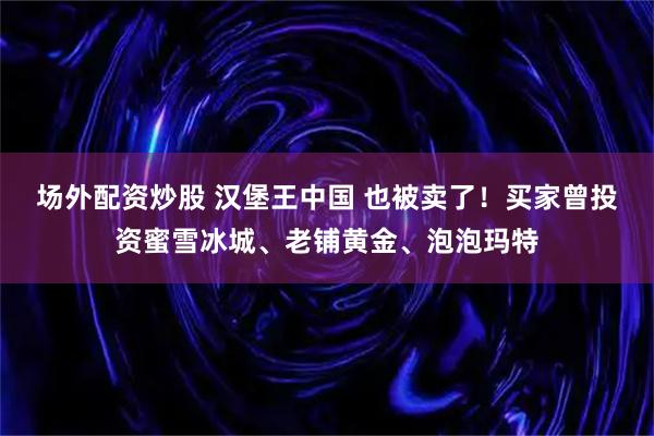 场外配资炒股 汉堡王中国 也被卖了！买家曾投资蜜雪冰城、老铺黄金、泡泡玛特