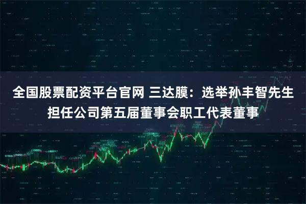 全国股票配资平台官网 三达膜：选举孙丰智先生担任公司第五届董事会职工代表董事