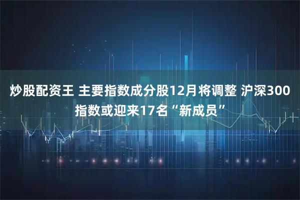 炒股配资王 主要指数成分股12月将调整 沪深300指数或迎来17名“新成员”
