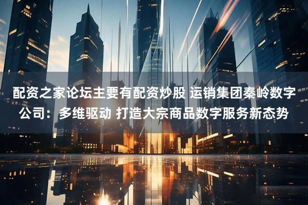 配资之家论坛主要有配资炒股 运销集团秦岭数字公司：多维驱动 打造大宗商品数字服务新态势