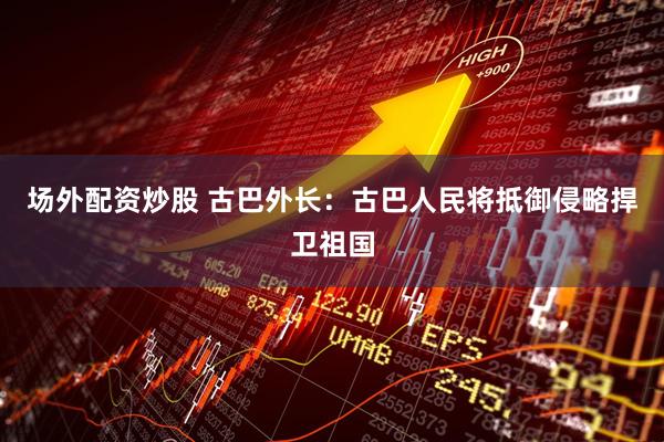 场外配资炒股 古巴外长：古巴人民将抵御侵略捍卫祖国