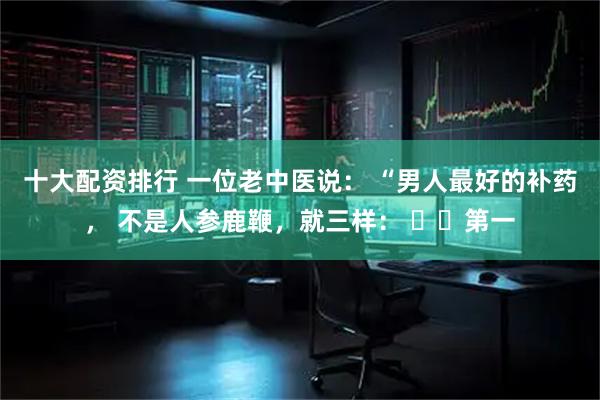 十大配资排行 一位老中医说： “男人最好的补药， 不是人参鹿鞭，就三样： ​​第一