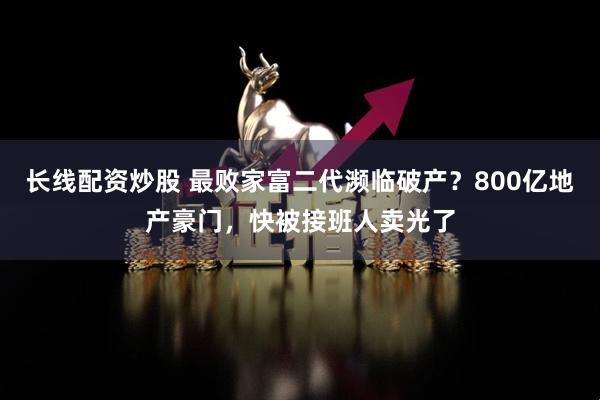 长线配资炒股 最败家富二代濒临破产？800亿地产豪门，快被接班人卖光了