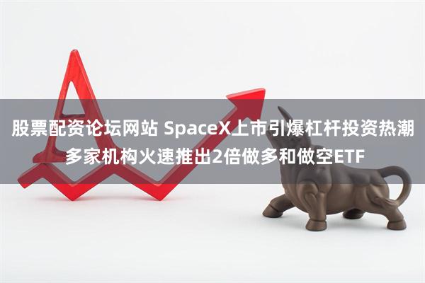 股票配资论坛网站 SpaceX上市引爆杠杆投资热潮 多家机构火速推出2倍做多和做空ETF